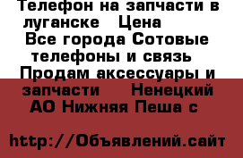 Телефон на запчасти в луганске › Цена ­ 300 - Все города Сотовые телефоны и связь » Продам аксессуары и запчасти   . Ненецкий АО,Нижняя Пеша с.